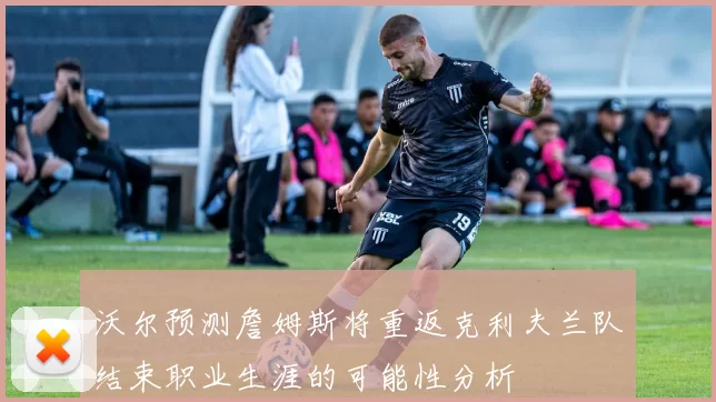 沃尔预测詹姆斯将重返克利夫兰队结束职业生涯的可能性分析