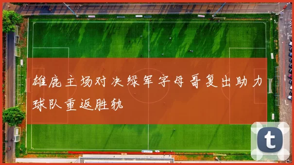 雄鹿主场对决绿军字母哥复出助力球队重返胜轨