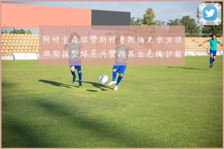 阿特金森称赞斯特鲁斯梅里尔为顶级衔接型球员并赞扬其出色掩护能力