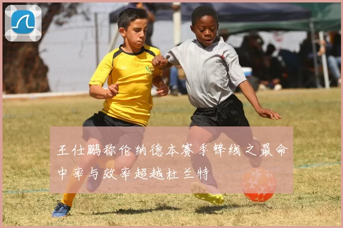王仕鹏称伦纳德本赛季锋线之最命中率与效率超越杜兰特