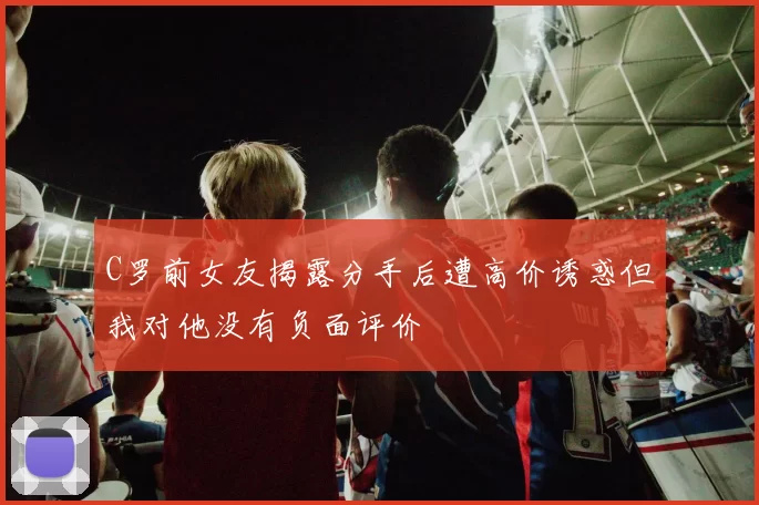C罗前女友揭露分手后遭高价诱惑但我对他没有负面评价
