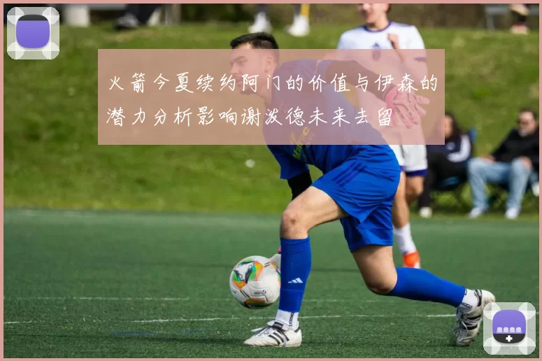 火箭今夏续约阿门的价值与伊森的潜力分析影响谢泼德未来去留