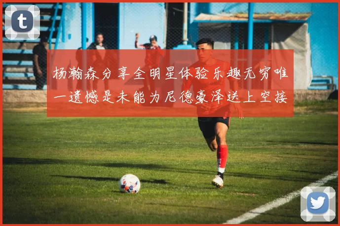 杨瀚森分享全明星体验乐趣无穷唯一遗憾是未能为尼德豪泽送上空接助攻