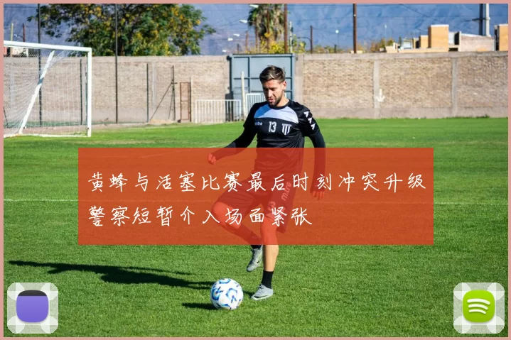 黄蜂与活塞比赛最后时刻冲突升级警察短暂介入场面紧张