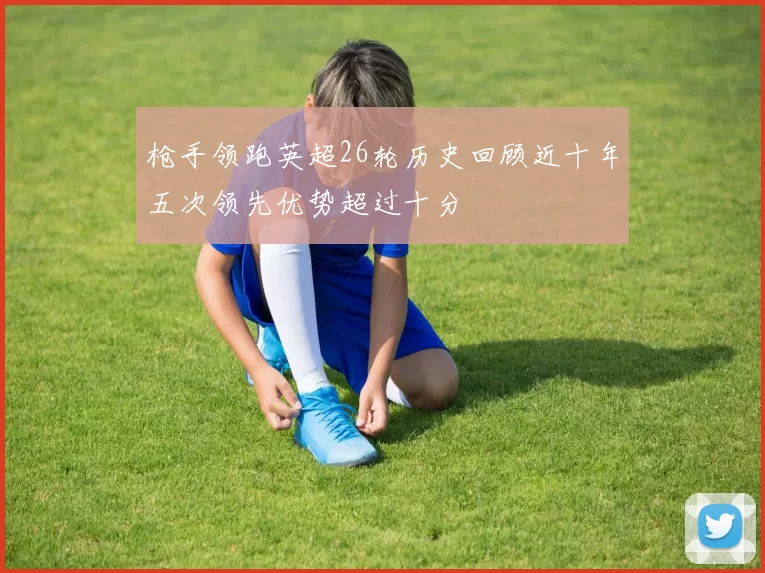 枪手领跑英超26轮历史回顾近十年五次领先优势超过十分