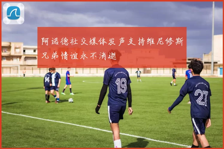 阿诺德社交媒体发声支持维尼修斯兄弟情谊永不消逝