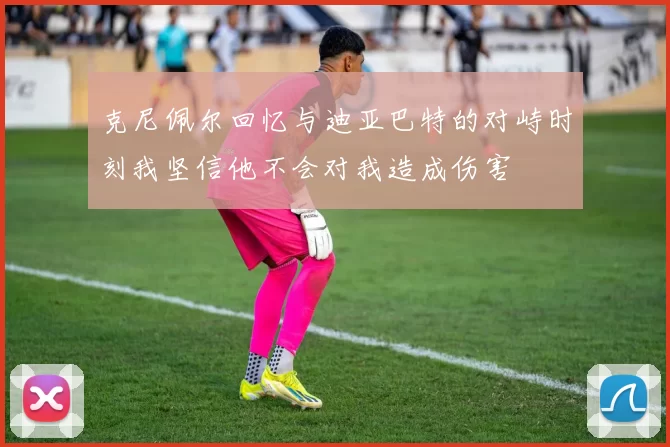 克尼佩尔回忆与迪亚巴特的对峙时刻我坚信他不会对我造成伤害