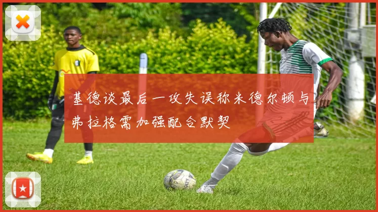 基德谈最后一攻失误称米德尔顿与弗拉格需加强配合默契