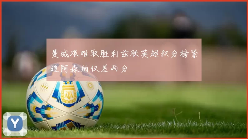 曼城艰难取胜利兹联英超积分榜紧追阿森纳仅差两分