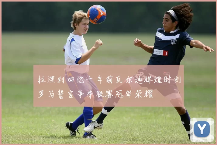 拉涅利回忆十年前瓦尔迪辉煌时刻罗马誓言争夺联赛冠军荣耀