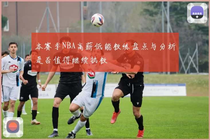 本赛季NBA高薪低能教练盘点与分析是否值得继续执教