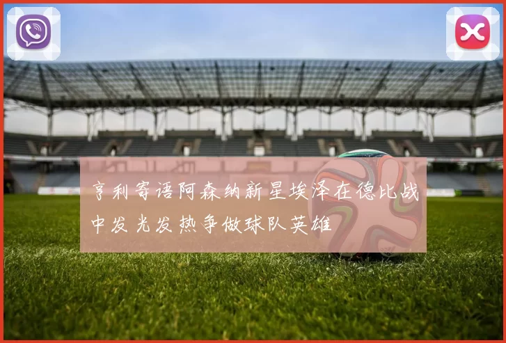 亨利寄语阿森纳新星埃泽在德比战中发光发热争做球队英雄