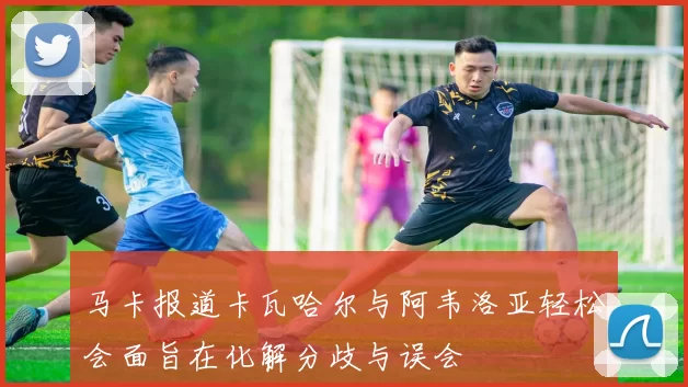马卡报道卡瓦哈尔与阿韦洛亚轻松会面旨在化解分歧与误会