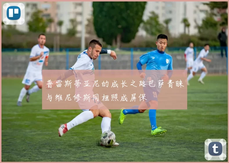 普雷斯蒂亚尼的成长之路巴萨青睐与维尼修斯同框照成屏保