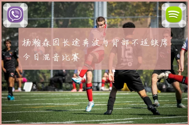 杨瀚森因长途奔波与背部不适缺席今日混音比赛