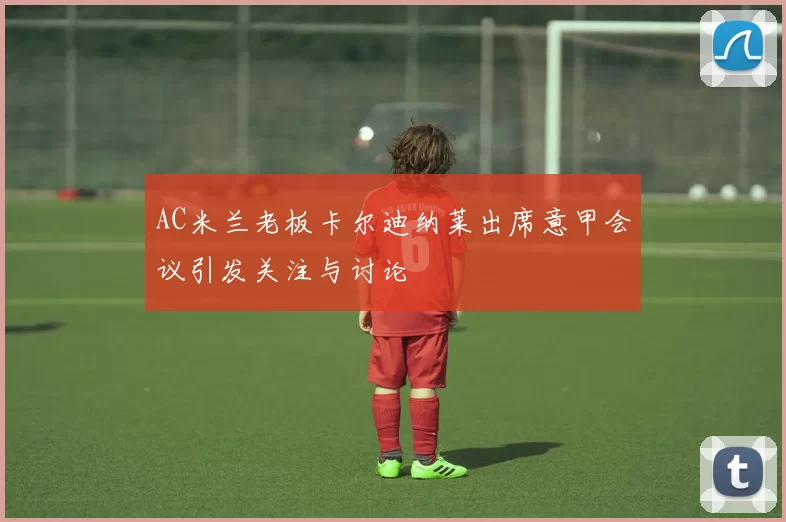 AC米兰老板卡尔迪纳莱出席意甲会议引发关注与讨论