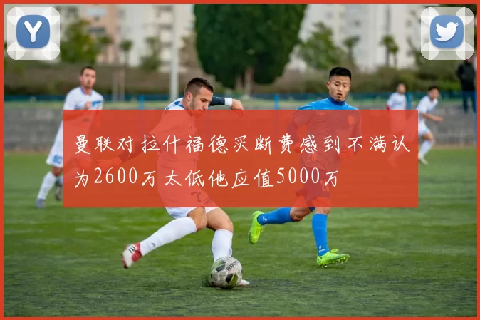 曼联对拉什福德买断费感到不满认为2600万太低他应值5000万